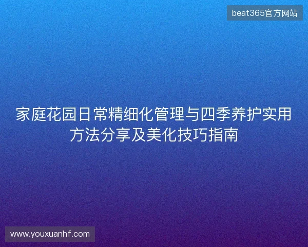 家庭花园日常精细化管理与四季养护实用方法分享及美化技巧指南